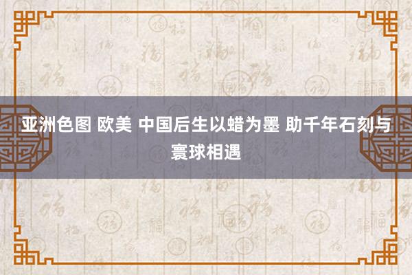 亚洲色图 欧美 中国后生以蜡为墨 助千年石刻与寰球相遇