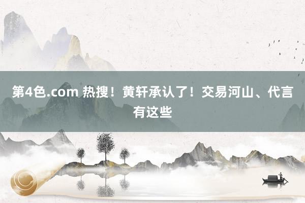 第4色.com 热搜！黄轩承认了！交易河山、代言有这些