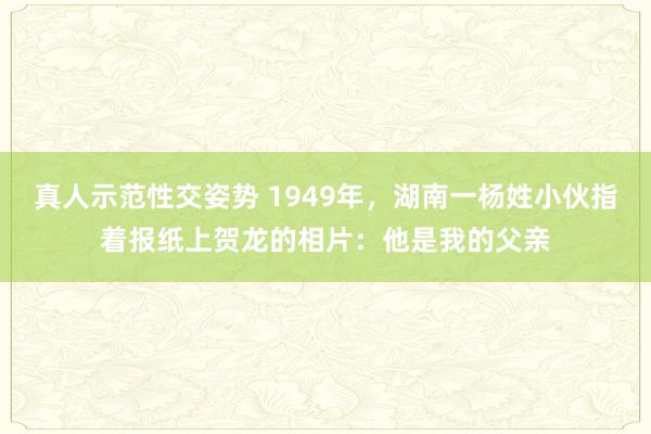 真人示范性交姿势 1949年，湖南一杨姓小伙指着报纸上贺龙的相片：他是我的父亲