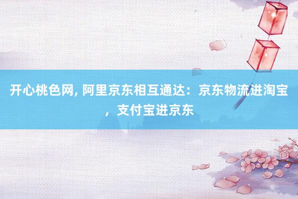 开心桃色网, 阿里京东相互通达:京东物流进淘宝,支付宝进京东