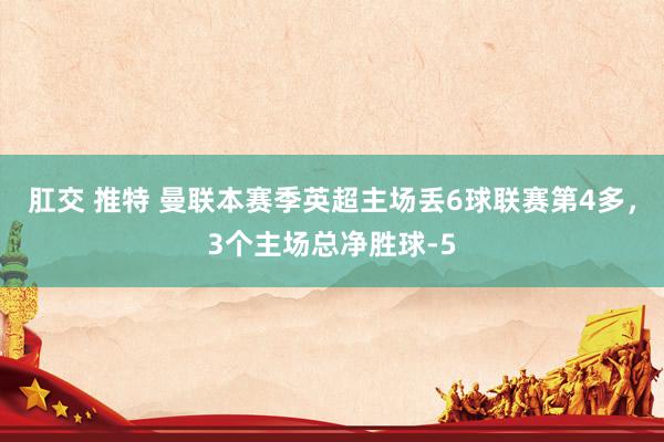 肛交 推特 曼联本赛季英超主场丢6球联赛第4多,3个主场总净胜球-5