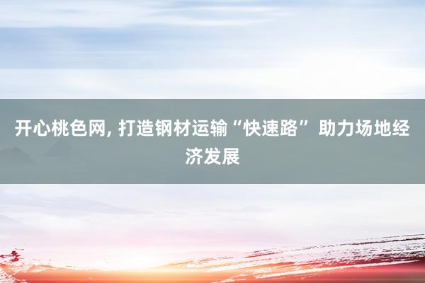 开心桃色网， 打造钢材运输“快速路” 助力场地经济发展