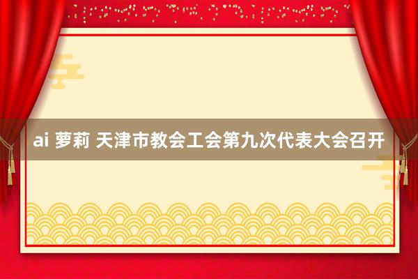 ai 萝莉 天津市教会工会第九次代表大会召开
