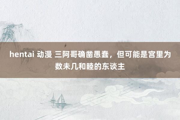 hentai 动漫 三阿哥确凿愚蠢，但可能是宫里为数未几和睦的东谈主