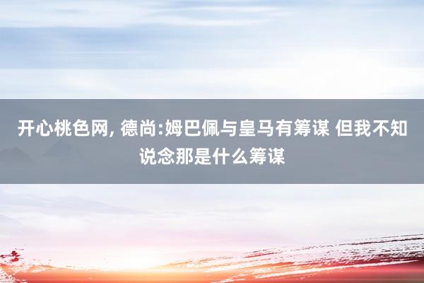 开心桃色网， 德尚:姆巴佩与皇马有筹谋 但我不知说念那是什么筹谋