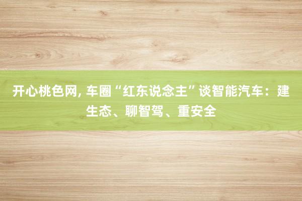 开心桃色网， 车圈“红东说念主”谈智能汽车：建生态、聊智驾、重安全