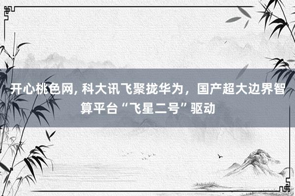 开心桃色网， 科大讯飞聚拢华为，国产超大边界智算平台“飞星二号”驱动