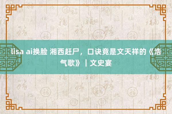 lisa ai换脸 湘西赶尸，口诀竟是文天祥的《浩气歌》｜文史宴
