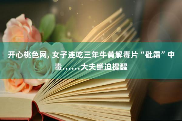 开心桃色网， 女子连吃三年牛黄解毒片“砒霜”中毒……大夫蹙迫提醒