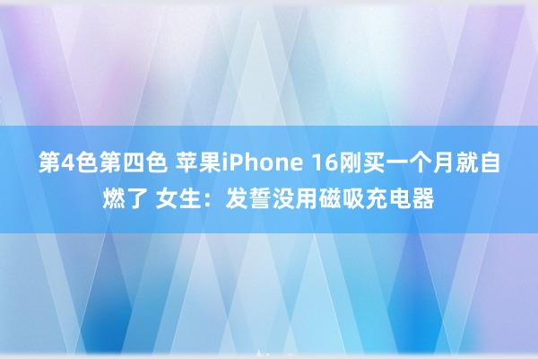 第4色第四色 苹果iPhone 16刚买一个月就自燃了 女生：发誓没用磁吸充电器