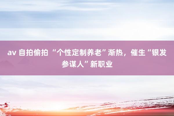 av 自拍偷拍 “个性定制养老”渐热，催生“银发参谋人”新职业
