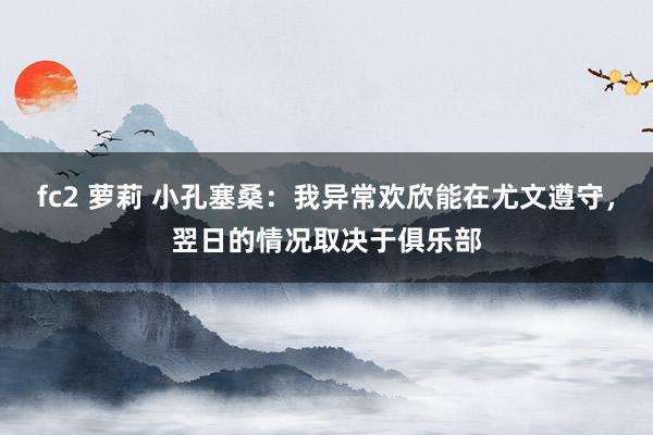 fc2 萝莉 小孔塞桑：我异常欢欣能在尤文遵守，翌日的情况取决于俱乐部