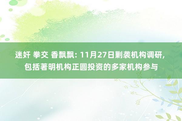 迷奸 拳交 香飘飘: 11月27日剿袭机构调研， 包括著明机构正圆投资的多家机构参与