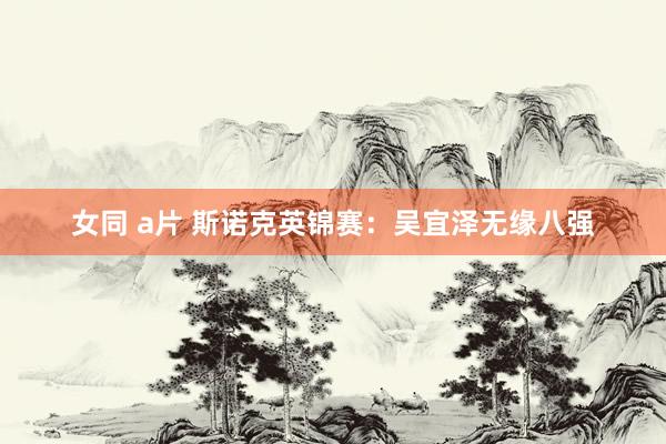 女同 a片 斯诺克英锦赛：吴宜泽无缘八强