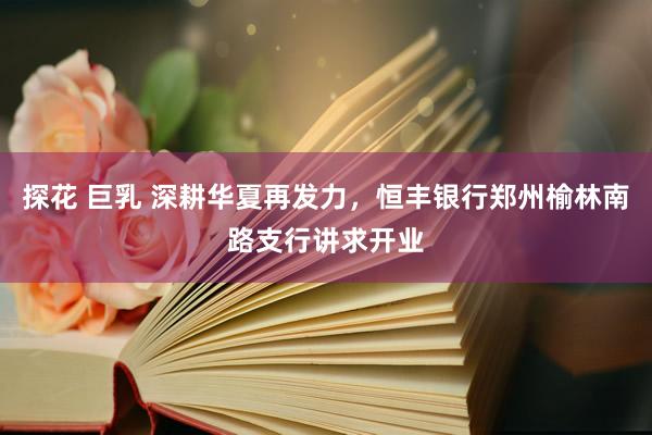 探花 巨乳 深耕华夏再发力，恒丰银行郑州榆林南路支行讲求开业