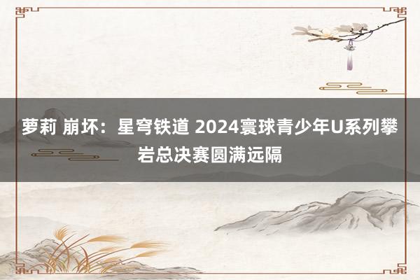 萝莉 崩坏：星穹铁道 2024寰球青少年U系列攀岩总决赛圆满远隔
