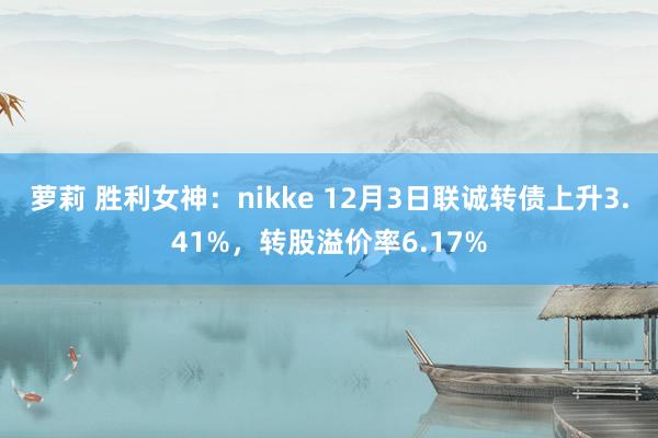 萝莉 胜利女神:nikke 12月3日联诚转债上升3.41%,转股溢价率6.17%