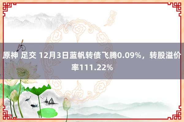 原神 足交 12月3日蓝帆转债飞腾0.09%，转股溢价率111.22%