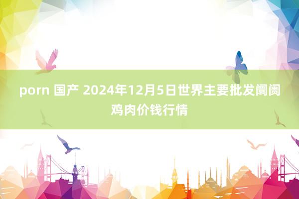 porn 国产 2024年12月5日世界主要批发阛阓鸡肉价钱行情