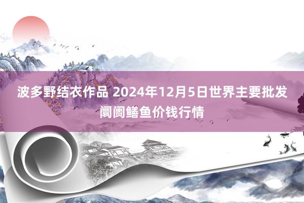 波多野结衣作品 2024年12月5日世界主要批发阛阓鳝鱼价钱行情