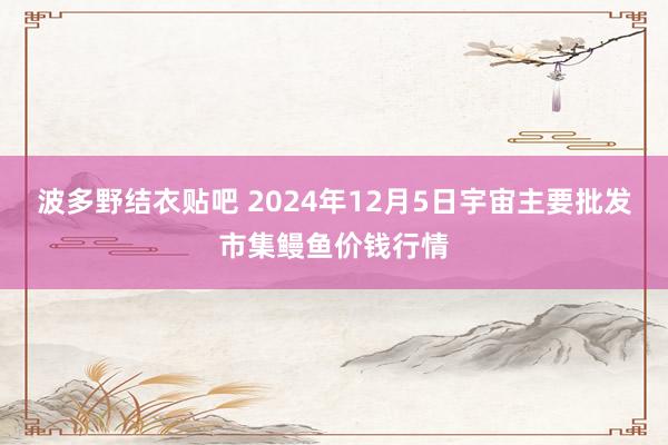 波多野结衣贴吧 2024年12月5日宇宙主要批发市集鳗鱼价钱行情