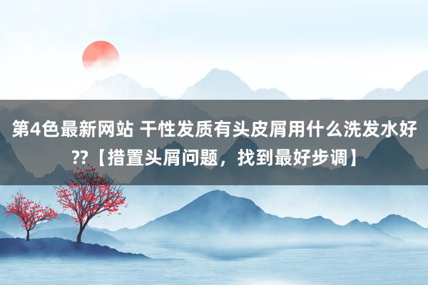 第4色最新网站 干性发质有头皮屑用什么洗发水好??【措置头屑问题，找到最好步调】