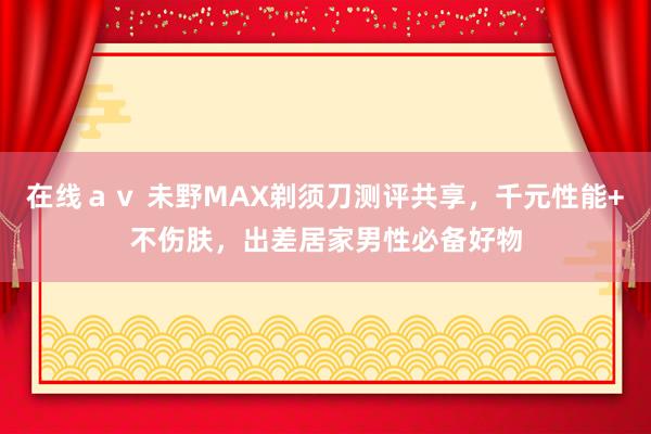 在线ａｖ 未野MAX剃须刀测评共享，千元性能+不伤肤，出差居家男性必备好物