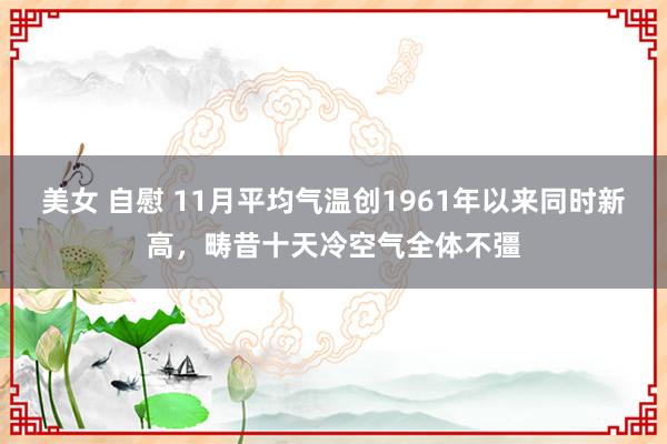 美女 自慰 11月平均气温创1961年以来同时新高，畴昔十天冷空气全体不彊