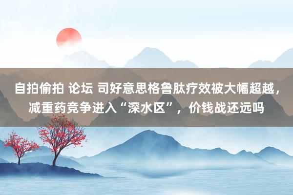 自拍偷拍 论坛 司好意思格鲁肽疗效被大幅超越，减重药竞争进入“深水区”，价钱战还远吗