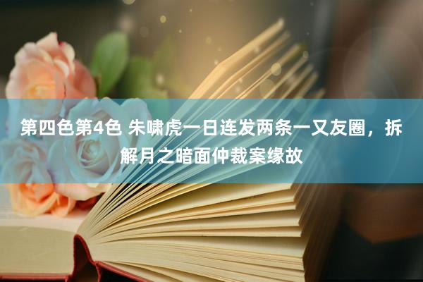 第四色第4色 朱啸虎一日连发两条一又友圈，拆解月之暗面仲裁案缘故