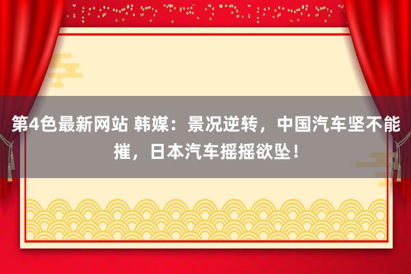 第4色最新网站 韩媒：景况逆转，中国汽车坚不能摧，日本汽车摇摇欲坠！