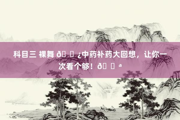 科目三 裸舞 🌿中药补药大回想,让你一次看个够!💪
