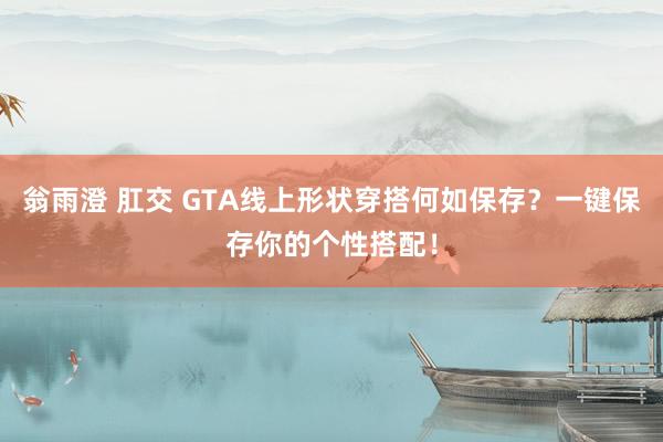 翁雨澄 肛交 GTA线上形状穿搭何如保存？一键保存你的个性搭配！
