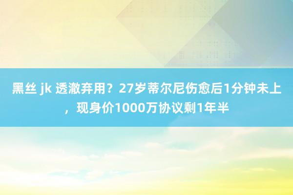 黑丝 jk 透澈弃用?27岁蒂尔尼伤愈后1分钟未上,现身价1000万协议剩1年半