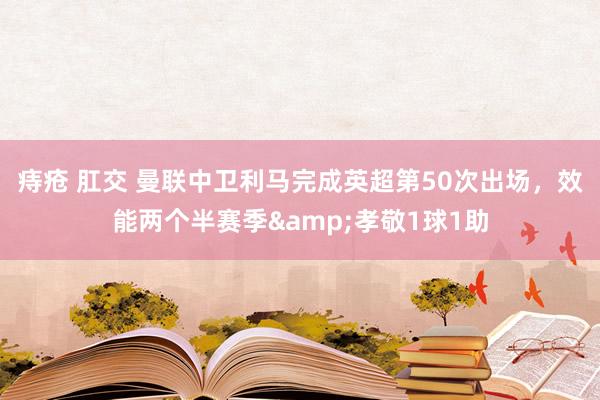 痔疮 肛交 曼联中卫利马完成英超第50次出场，效能两个半赛季&孝敬1球1助