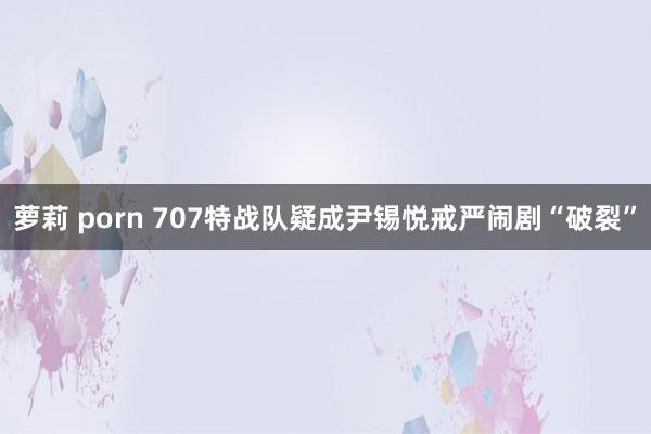 萝莉 porn 707特战队疑成尹锡悦戒严闹剧“破裂”