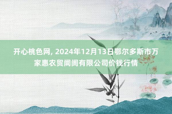 开心桃色网, 2024年12月13日鄂尔多斯市万家惠农贸阛阓有限公司价钱行情
