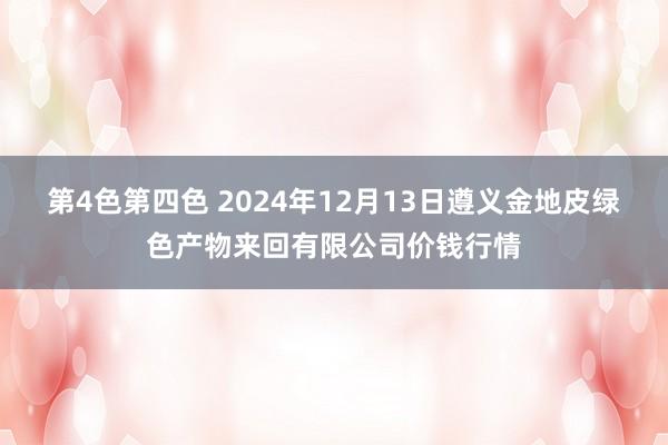 第4色第四色 2024年12月13日遵义金地皮绿色产物来回有限公司价钱行情