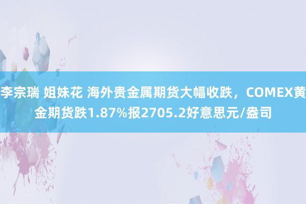 李宗瑞 姐妹花 海外贵金属期货大幅收跌，COMEX黄金期货跌1.87%报2705.2好意思元/盎司