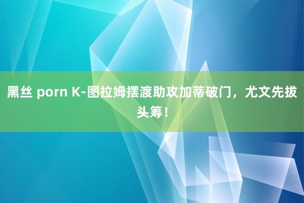 黑丝 porn K-图拉姆摆渡助攻加蒂破门，尤文先拔头筹！