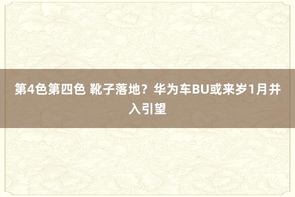 第4色第四色 靴子落地？华为车BU或来岁1月并入引望
