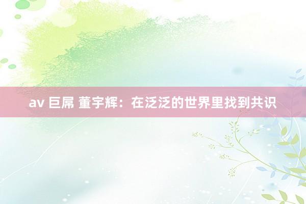 av 巨屌 董宇辉：在泛泛的世界里找到共识