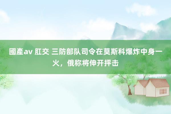 國產av 肛交 三防部队司令在莫斯科爆炸中身一火，俄称将伸开抨击