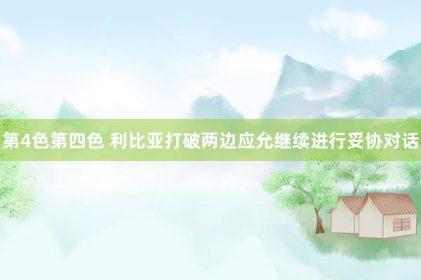 第4色第四色 利比亚打破两边应允继续进行妥协对话