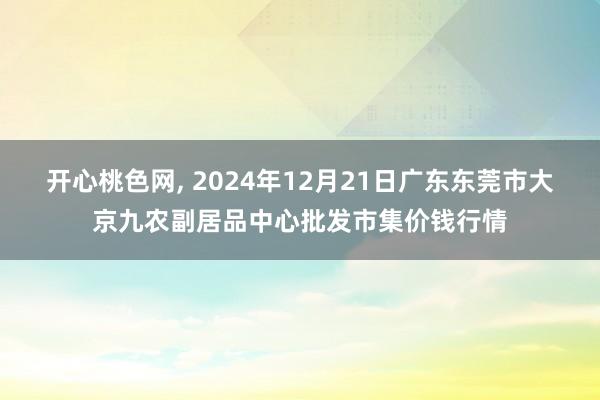 开心桃色网， 2024年12月21日广东东莞市大京九农副居品中心批发市集价钱行情
