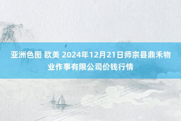 亚洲色图 欧美 2024年12月21日师宗县鼎禾物业作事有限公司价钱行情