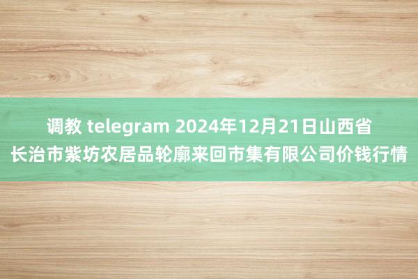 调教 telegram 2024年12月21日山西省长治市紫坊农居品轮廓来回市集有限公司价钱行情