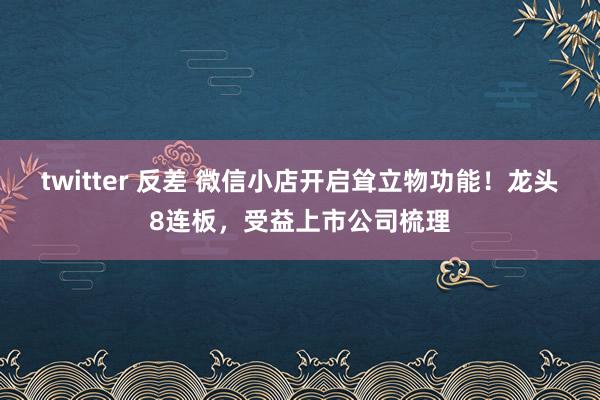 twitter 反差 微信小店开启耸立物功能！龙头8连板，受益上市公司梳理