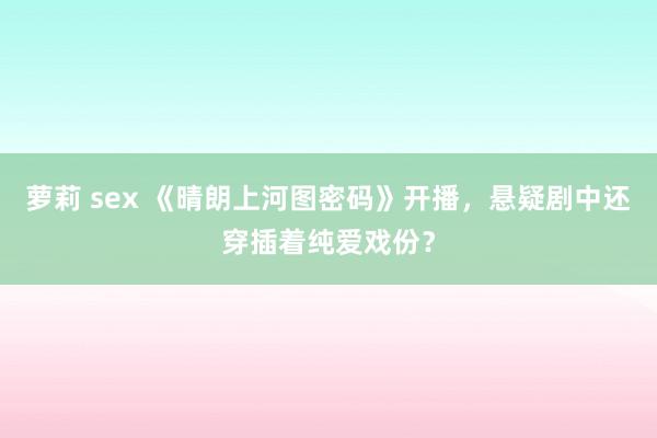 萝莉 sex 《晴朗上河图密码》开播，悬疑剧中还穿插着纯爱戏份？