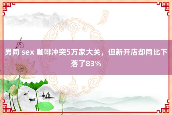 男同 sex 咖啡冲突5万家大关，但新开店却同比下落了83%
